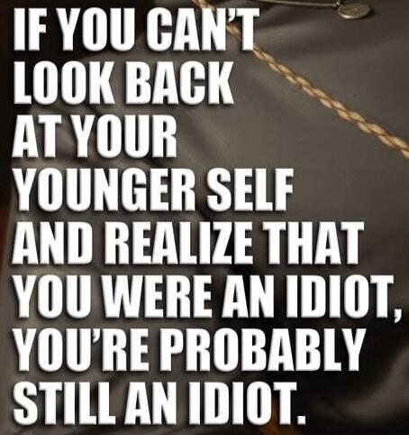 IF YOU CAN'T LOOK BACK AT YOUR YOUNGER SELF AND REALIZE THAT YOU WERE AN IDIOT, YOU'RE PROBABLY STILL AN IDIOT.