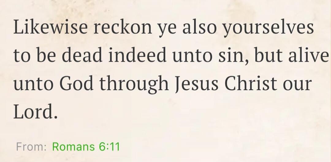 Likewise reckon ye also yourselves to be dead indeed unto sin, but alive unto God through Jesus Christ our Lord. From: Romans 6:11