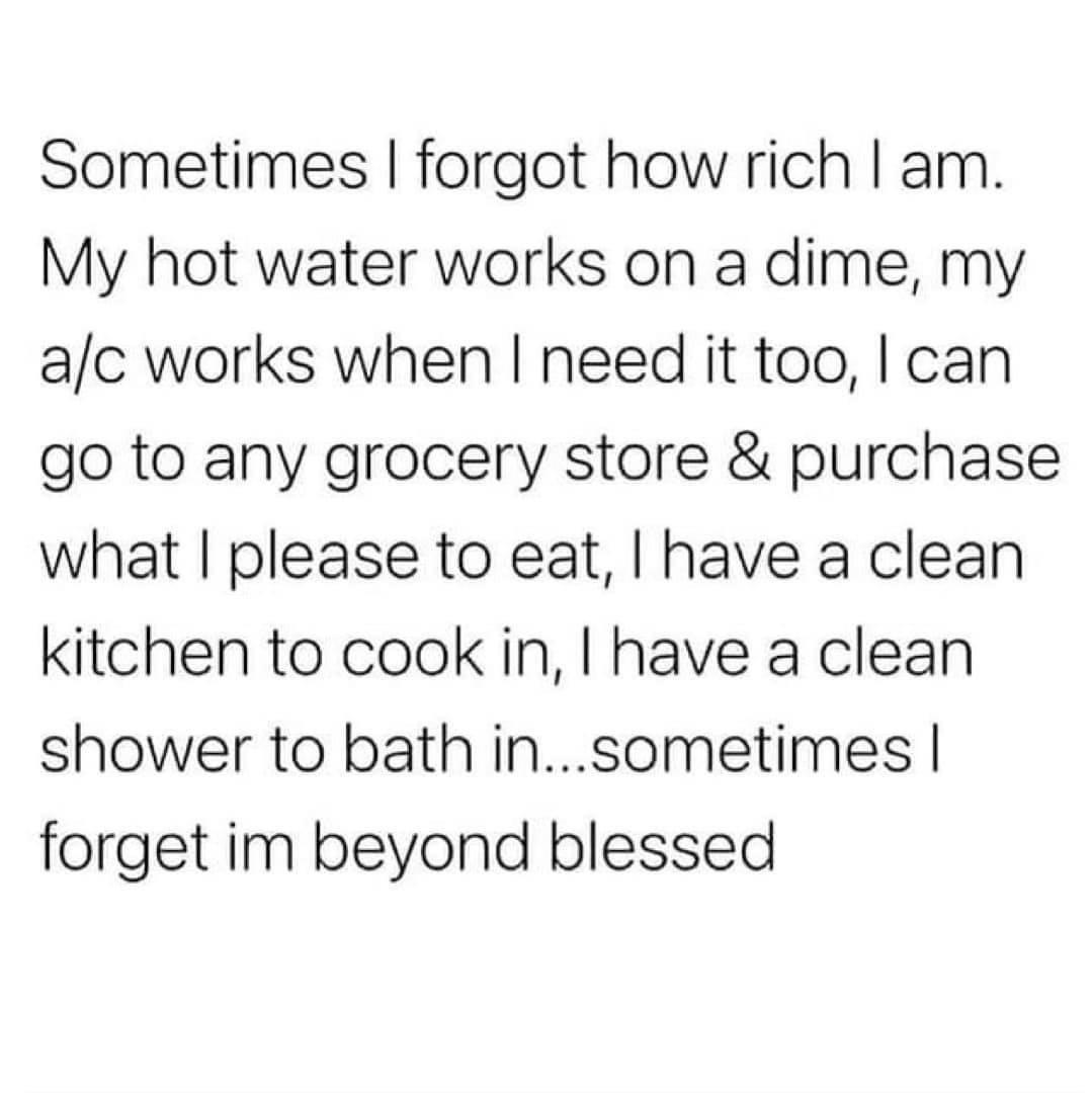 Sometimes forgot how rich am My hot water works on a dime my ac works when need it too can go to any grocery store purchase what please to eat have a clean kitchen to cook in have a clean shower to bath insometimes forget im beyond blessed