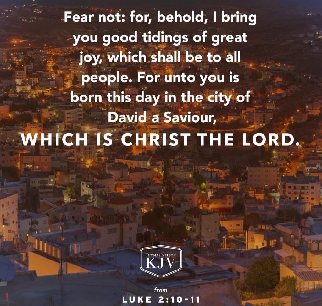 Fear not: for, behold, I bring you good tidings of great joy, which shall be to all people. For unto you is born this day in the city of David a Saviour, which is Christ the Lord. \n\nfrom Luke 2:10-11 (KJV)