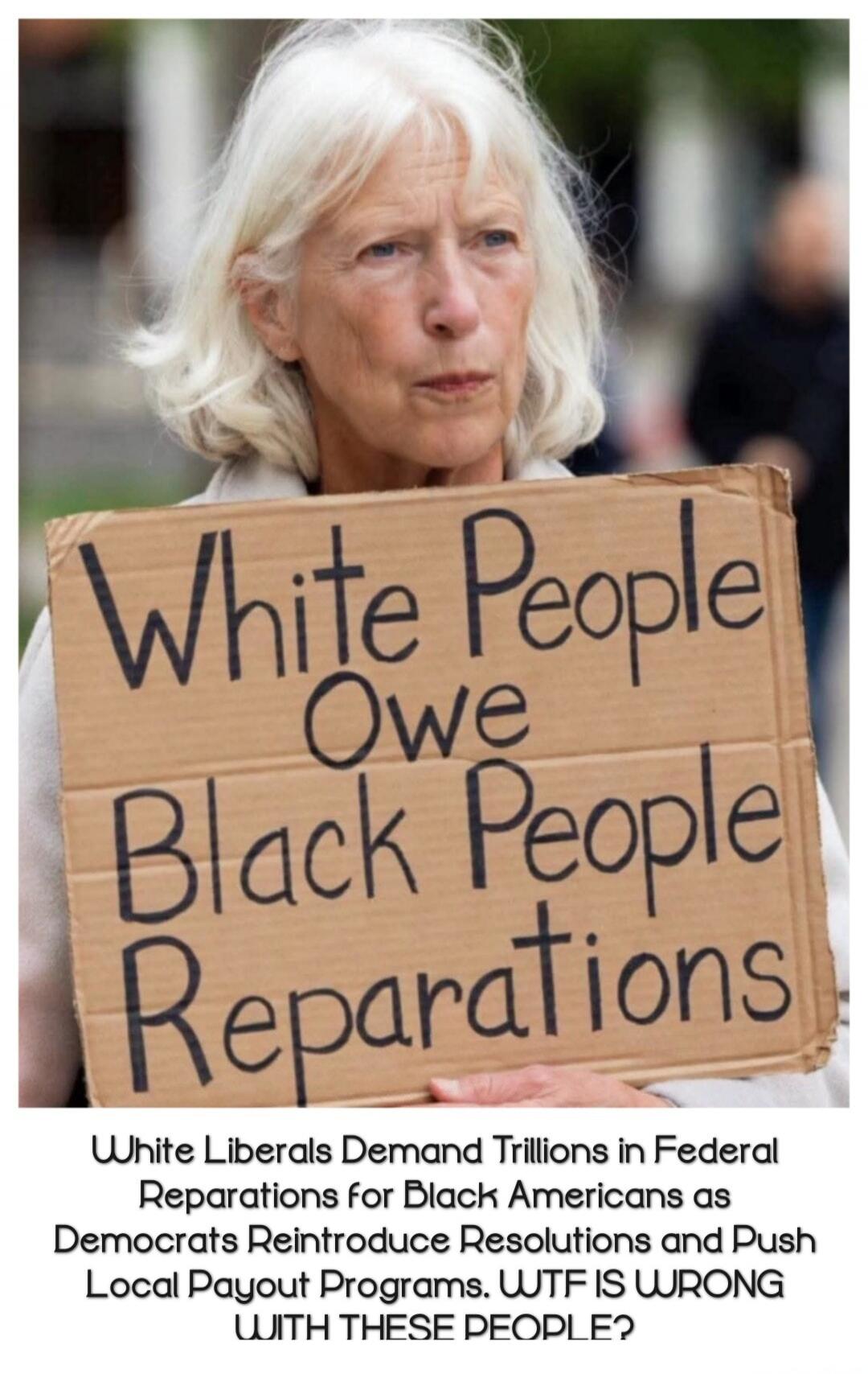 White People Owe Black People Reparations. White Liberals Demand Trillions in Federal Reparations for Black Americans as Democrats Reintroduce Resolutions and Push Local Payout Programs. WTF IS WRONG WITH THESE PEOPLE?