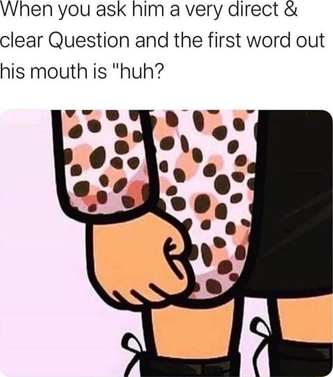 When you ask him a very direct clear Question and the first word out his mouth is huh
