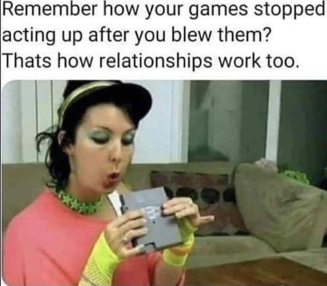 Remember how your games stopped acting up after you blew them Thats how relationships work too
