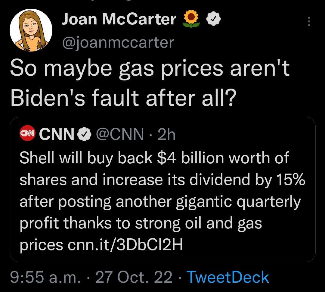 Joan McCarter W joanmccarter So maybe gas prices arent Bidens fault after all CNN CNN 2h Shell will buy back 4 billion worth of shares and increase its dividend by 15 after posting another gigantic quarterly profit thanks to strong oil and gas prices cnnit3DbCI2H 955 am 27 Oct 22 TweetDeck