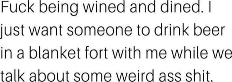 Fuck being wined ana dined just want someone to drink beer in a blanket fort with me while we talk about some weird ass shit