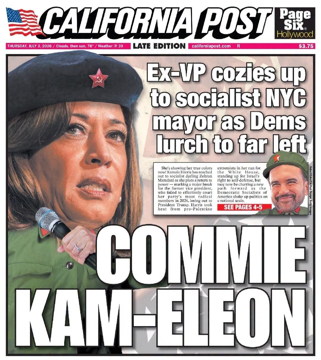 CALIFORNIA POST Page Six Hollywood THURSDAY, JULY 2, 2026 / Clouds, then sun, 78° / Weather: P. 39 LATE EDITION californiapost.com R $3.75 Ex-VP cozies up to socialist NYC mayor as Dems lurch to far left She's showing her true colors now! Kamala Harris has reached out to socialist darling Zohran Mamdani as she plots a return to power — marking a ma