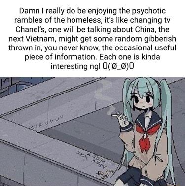 Damn really do be enjoying the psychotic rambles of the homeless its like changing tv Chanels one will be talking about China the next Vietnam might get some random gibberish thrown in you never know the occasional useful piece of information Each one is kinda interesting ngl U_00