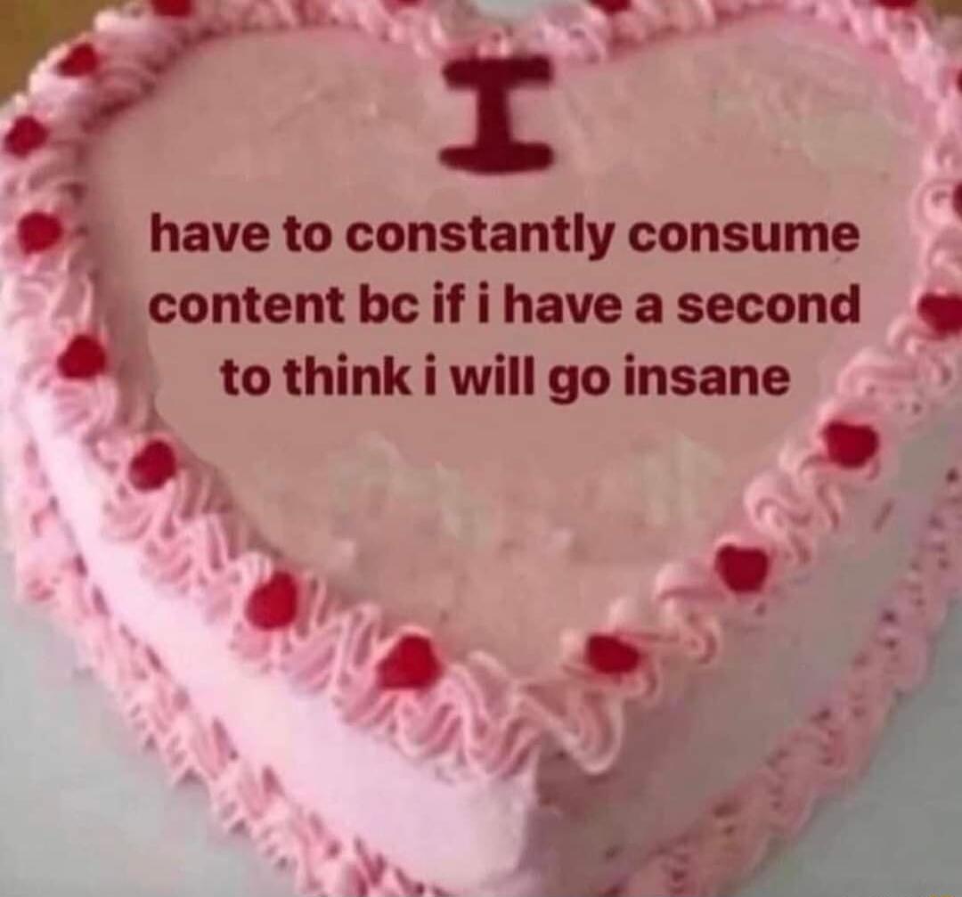 have to constantly consume content be if i have a second tothink i will go insan