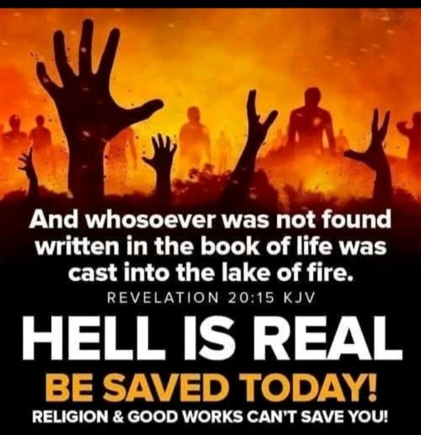 And whosoever was not found written in the book of life was cast into the lake of fire. Revelation 20:15 KJV
HELL IS REAL
BE SAVED TODAY!
RELIGION & GOOD WORKS CAN'T SAVE YOU!