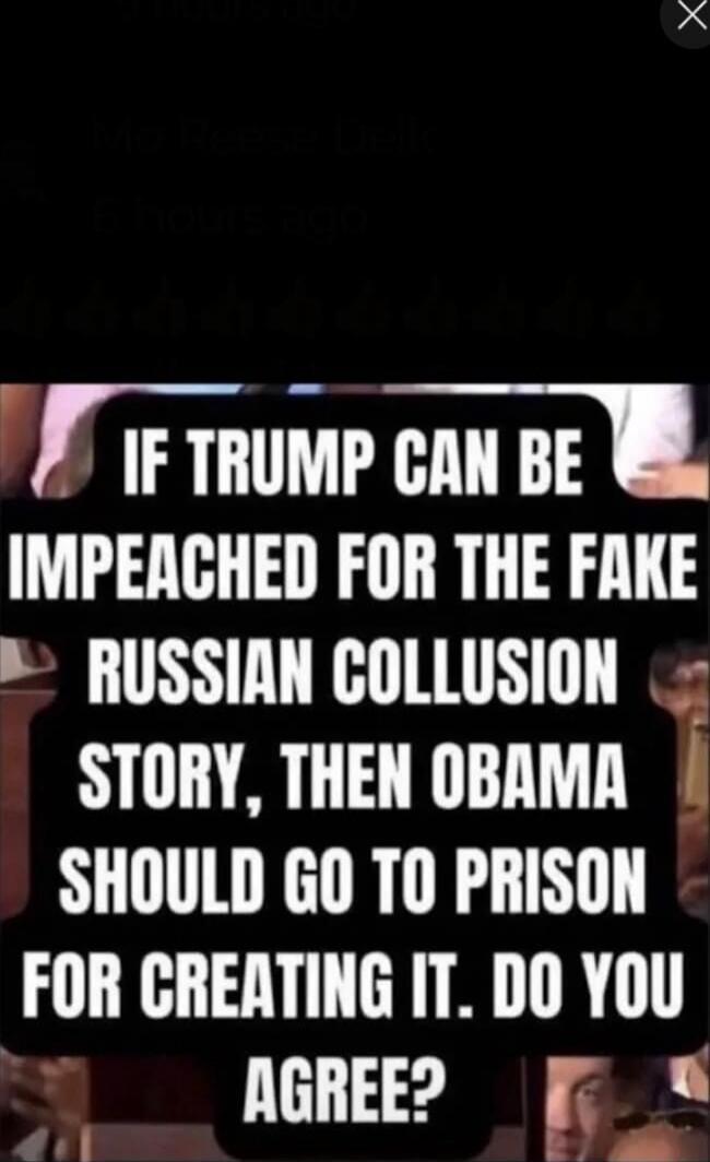 IF TRUMP CAN BE IMPEACHED FOR THE FAKE RUSSIAN COLLUSION STORY, THEN OBAMA SHOULD GO TO PRISON FOR CREATING IT. DO YOU AGREE?