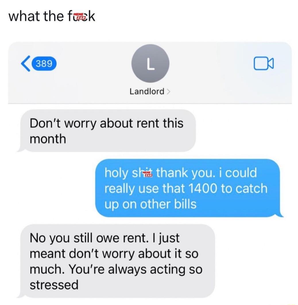 what the faek o Landiord Dont worry about rent this month holy ski thank you i really use that 1400 to up on other bills No you still owe rent just meant dont worry about it so much Youre always acting so stressed