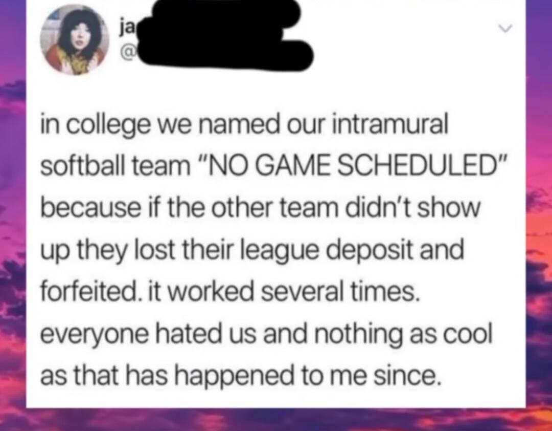 in college we named our intramural softball team NO GAME SCHEDULED because if the other team didnt show 8 B up they lost their league deposit and forfeited it worked several times everyone hated us and nothing as cool as that has happened to me since