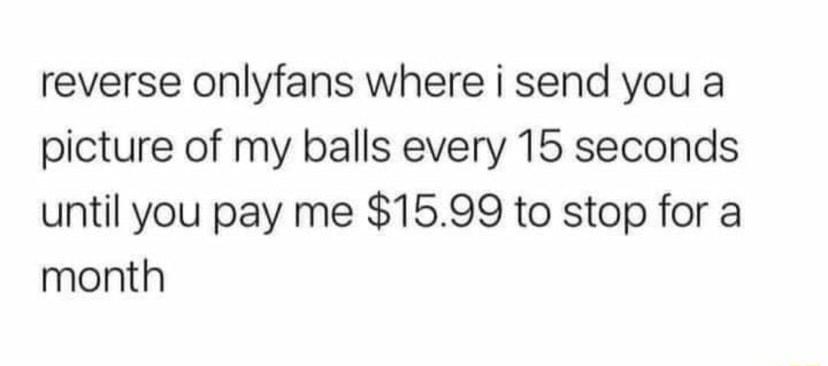 reverse onlyfans where i send you a picture of my balls every 15 seconds until you pay me 1599 to stop for a month