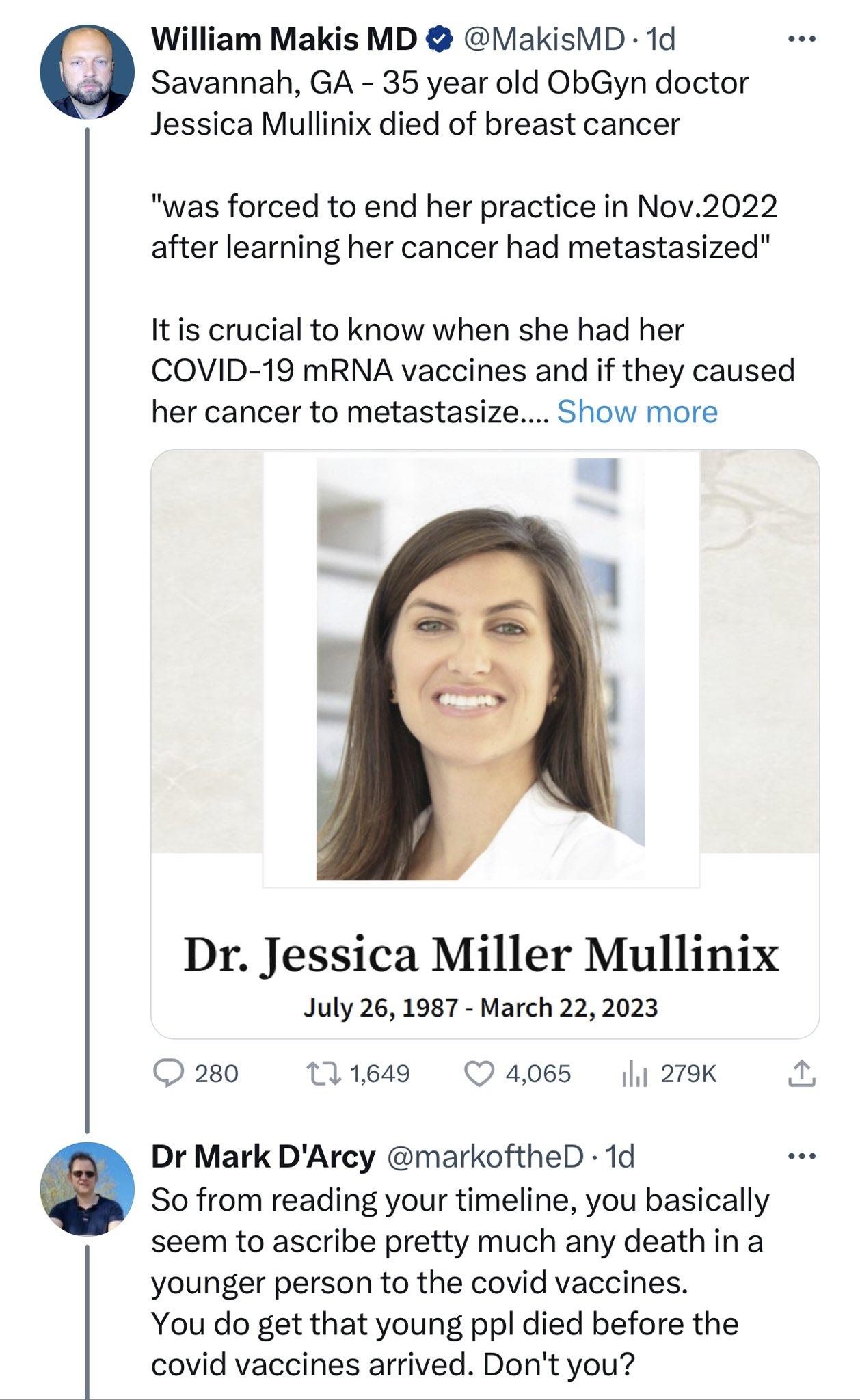 William Makis MD MakisMD 1d Savannah GA 35 year old ObGyn doctor Jessica Mullinix died of breast cancer was forced to end her practice in Nov2022 after learning her cancer had metastasized Itis crucial to know when she had her COVID 19 mRNA vaccines and if they caused her cancer to metastasize Show more Dr Jessica Miller Mullinix July 26 1987 March 22 2023 2s0 tlie4s 4065 li2ek L Dr Mark DArcy mar