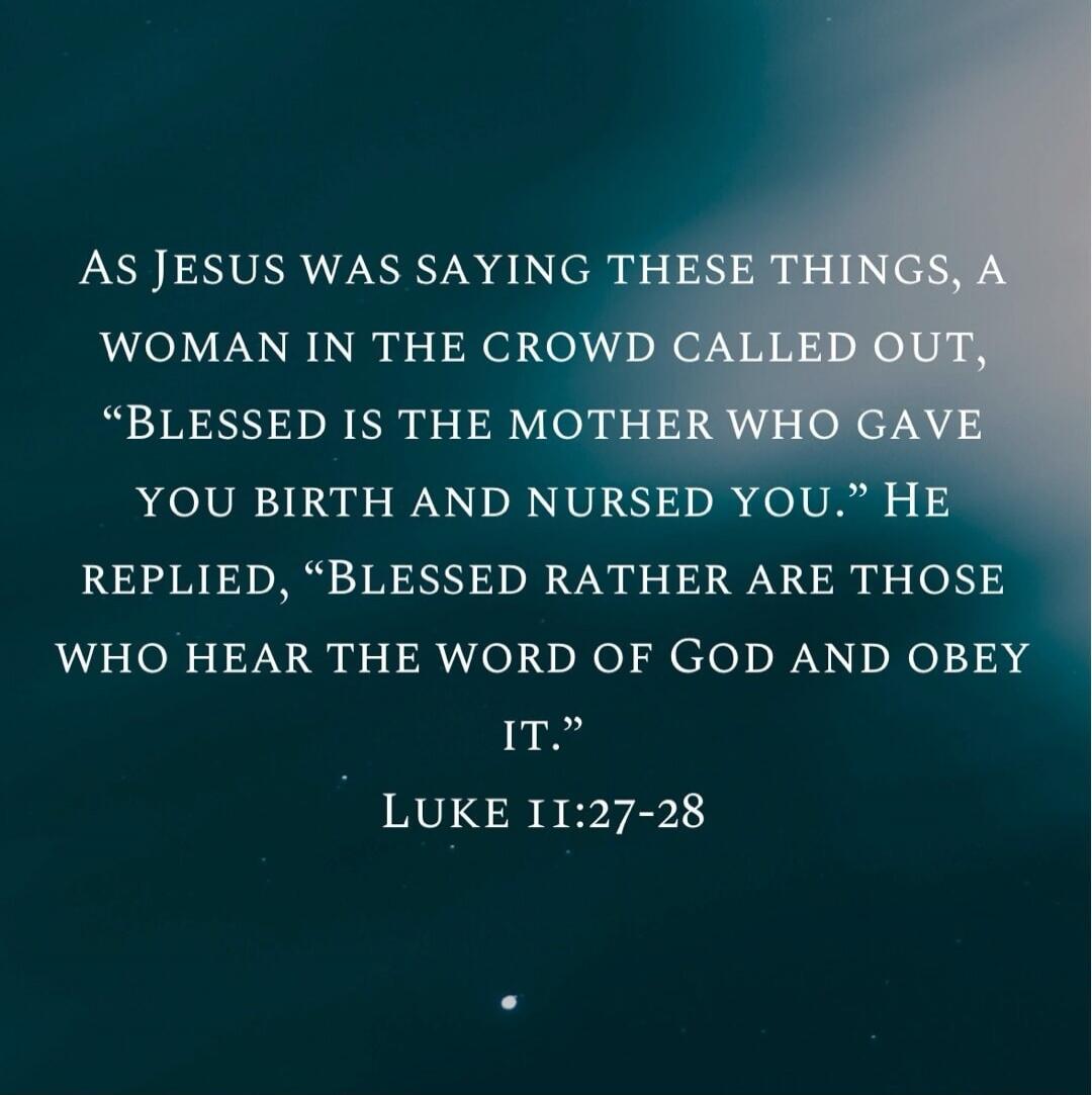 AS JESUS WAS SAYING THESE THINGS, A WOMAN IN THE CROWD CALLED OUT, “BLESSED IS THE MOTHER WHO GAVE YOU BIRTH AND NURSED YOU.” HE REPLIED, “BLESSED RATHER ARE THOSE WHO HEAR THE WORD OF GOD AND OBEY IT.” LUKE 11:27-28