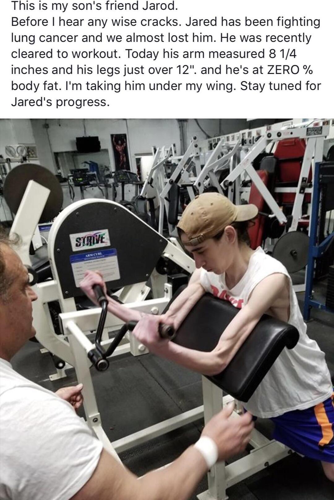 This is my sons friend Jarod Before hear any wise cracks Jared has been fighting lung cancer and we almost lost him He was recently cleared to workout Today his arm measured 8 14 inches and his legs just over 12 and hes at ZERO body fat Im taking him under my wing Stay tuned for Jareds progress