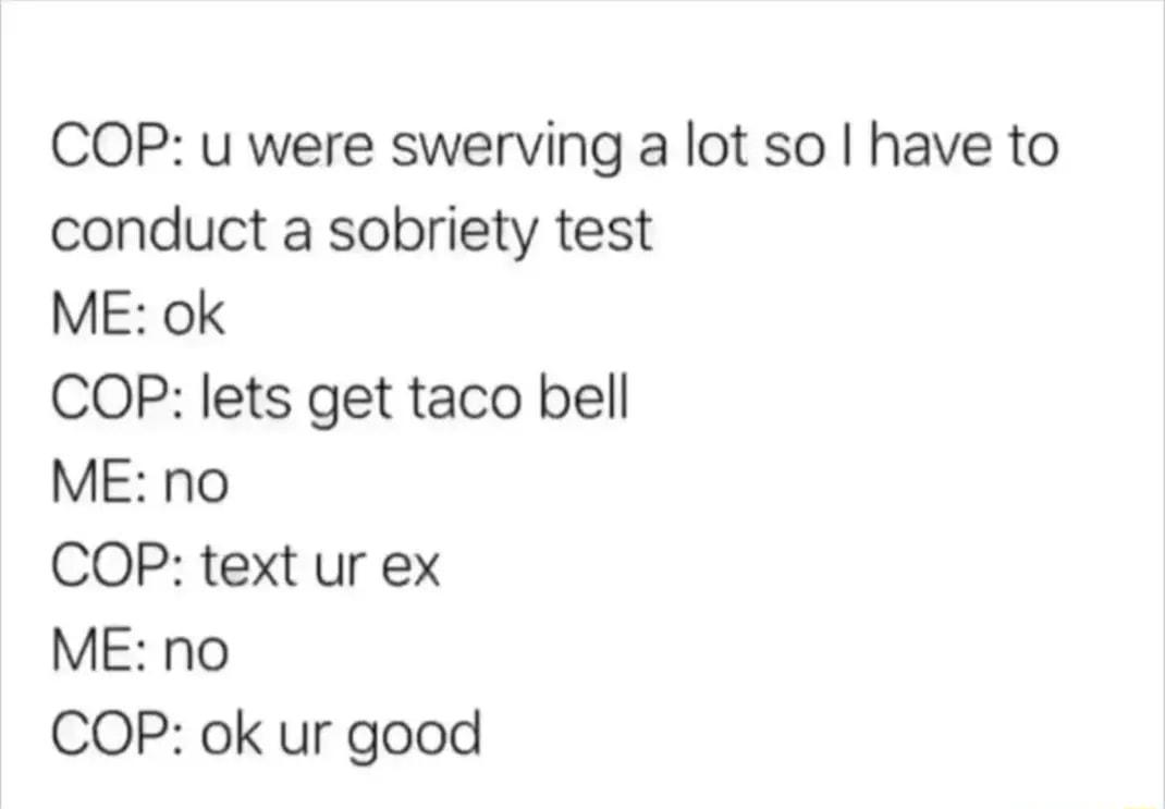 COP u were swerving a lot so have to conduct a sobriety test ME ok COP lets get taco bell ME no COP text ur ex ME no COP ok ur good