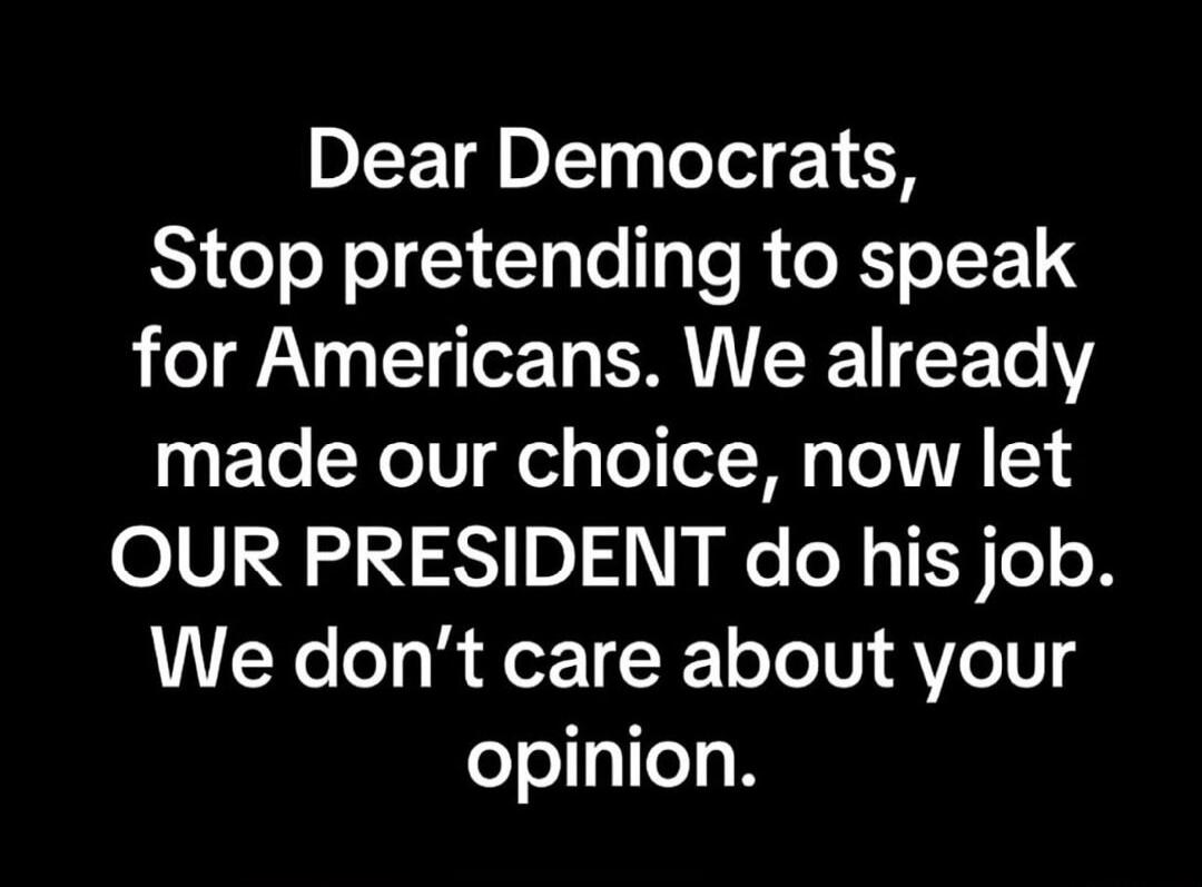 Dear Democrats, Stop pretending to speak for Americans. We already made our choice, now let OUR PRESIDENT do his job. We don’t care about your opinion.\nSession ID: 1099324.