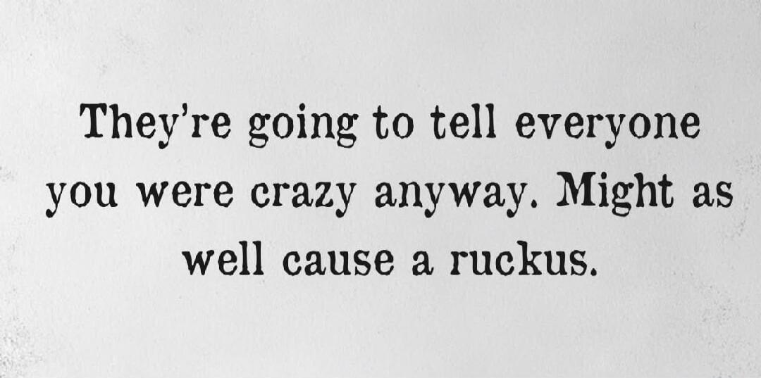 They're going to tell everyone you were crazy anyway. Might as well cause a ruckus.
