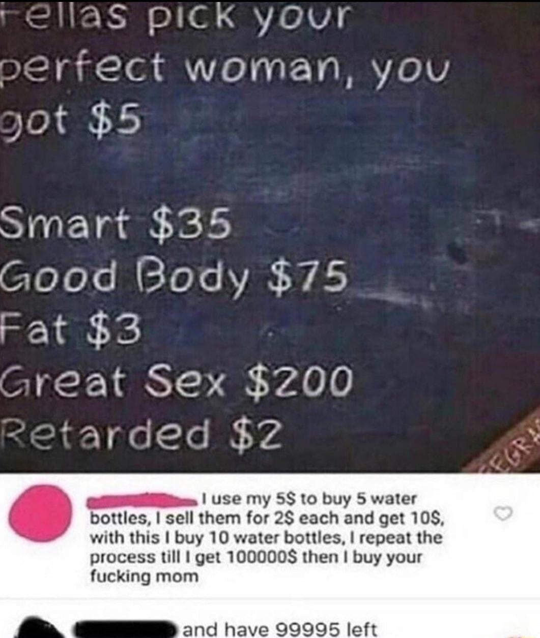 S PICK your perrect woman you yot 5 Smart 35 CloYolo M EToYs VAN A Fat 3 Sl S 1 s YA L0 Y o le N V4 1 use my 5810 buy 5 water bottles sell them for 2 each and get 108 y 10 water bottles repeat the s till get 1000008 then buy your fucking mom and have 99995 left