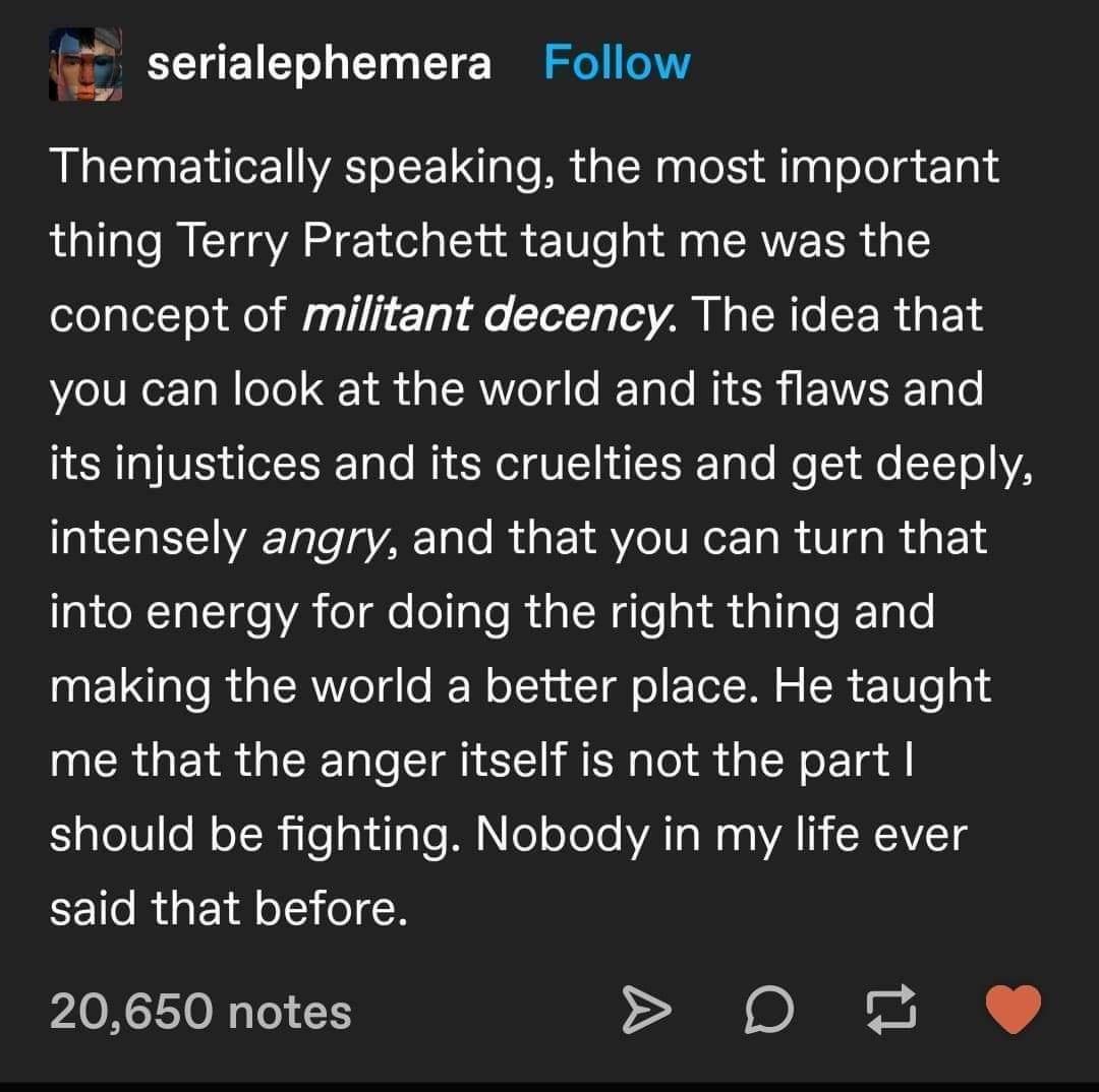 L serialephemera Follow Thematically speaking the most important thing Terry Pratchett taught me was the concept of militant decency The idea that elVRer Ta W eTe tk d g T AVe o IF Talo M EEWIVEE TaTo ICRTTVES lefISNT oo MY Kol VLT L g To Mo 1 e STTo YA intensely angry and that you can turn that into energy for doing the right thing and e glo R R Yol dlo IW olyu Tl o Tol Il o 10 e o1 me that the a