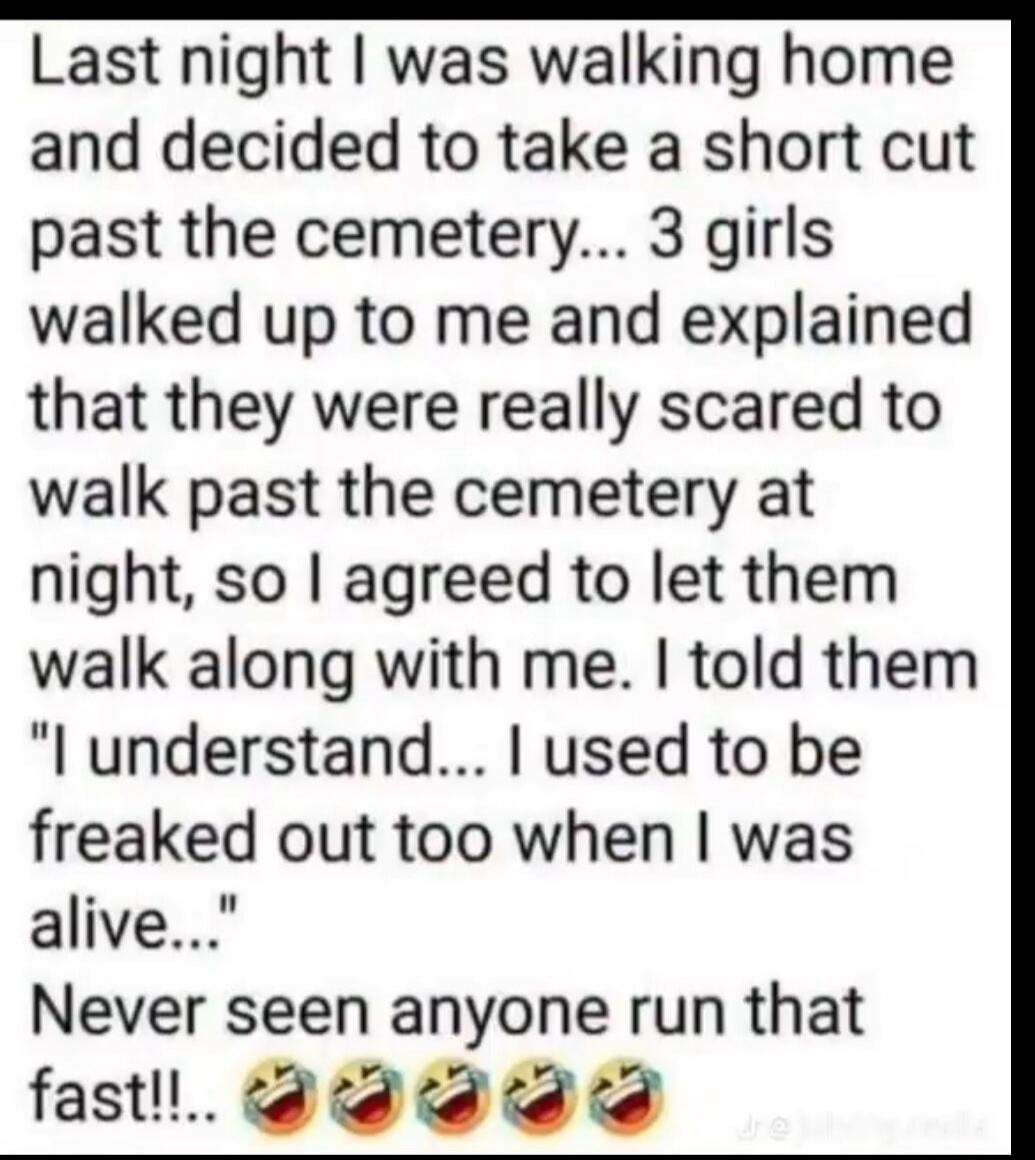 Last night I was walking home and decided to take a short cut past the cemetery... 3 girls walked up to me and explained that they were really scared to walk past the cemetery at night, so I agreed to let them walk along with me. I told them 