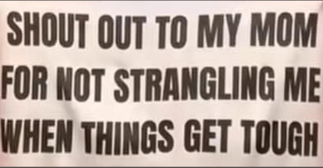 SHOUT OUT TO MY MOM FOR NOT STRANGLING ME WHEN THINGS GET TOUGH