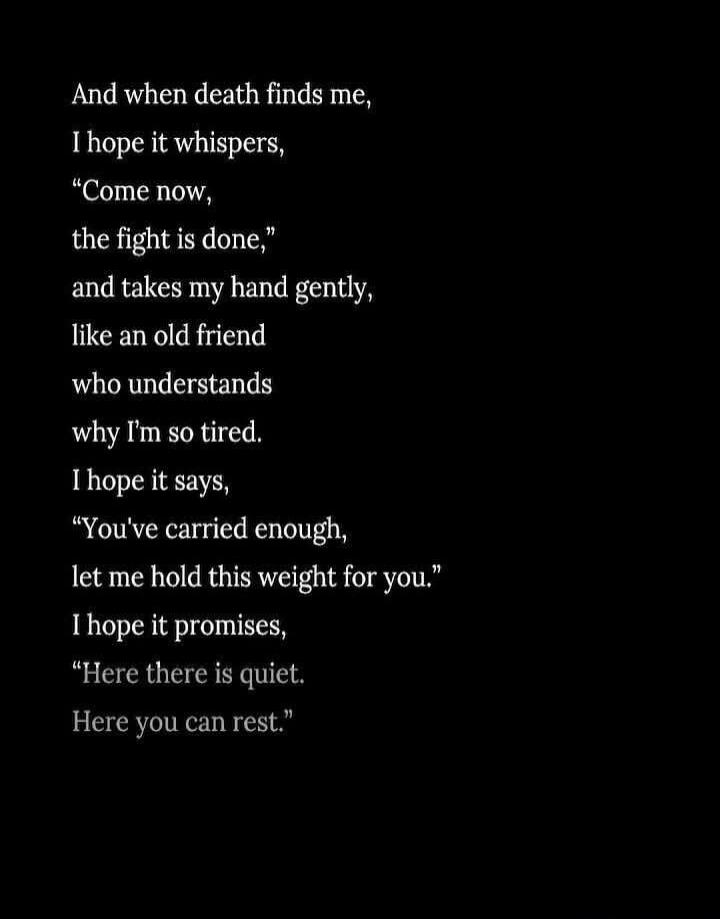 And when death finds me, I hope it whispers, “Come now, the fight is done,” and takes my hand gently, like an old friend who understands why I’m so tired. I hope it says, “You’ve carried enough, let me hold this weight for you.” I hope it promises, “Here there is quiet. Here you can rest.”