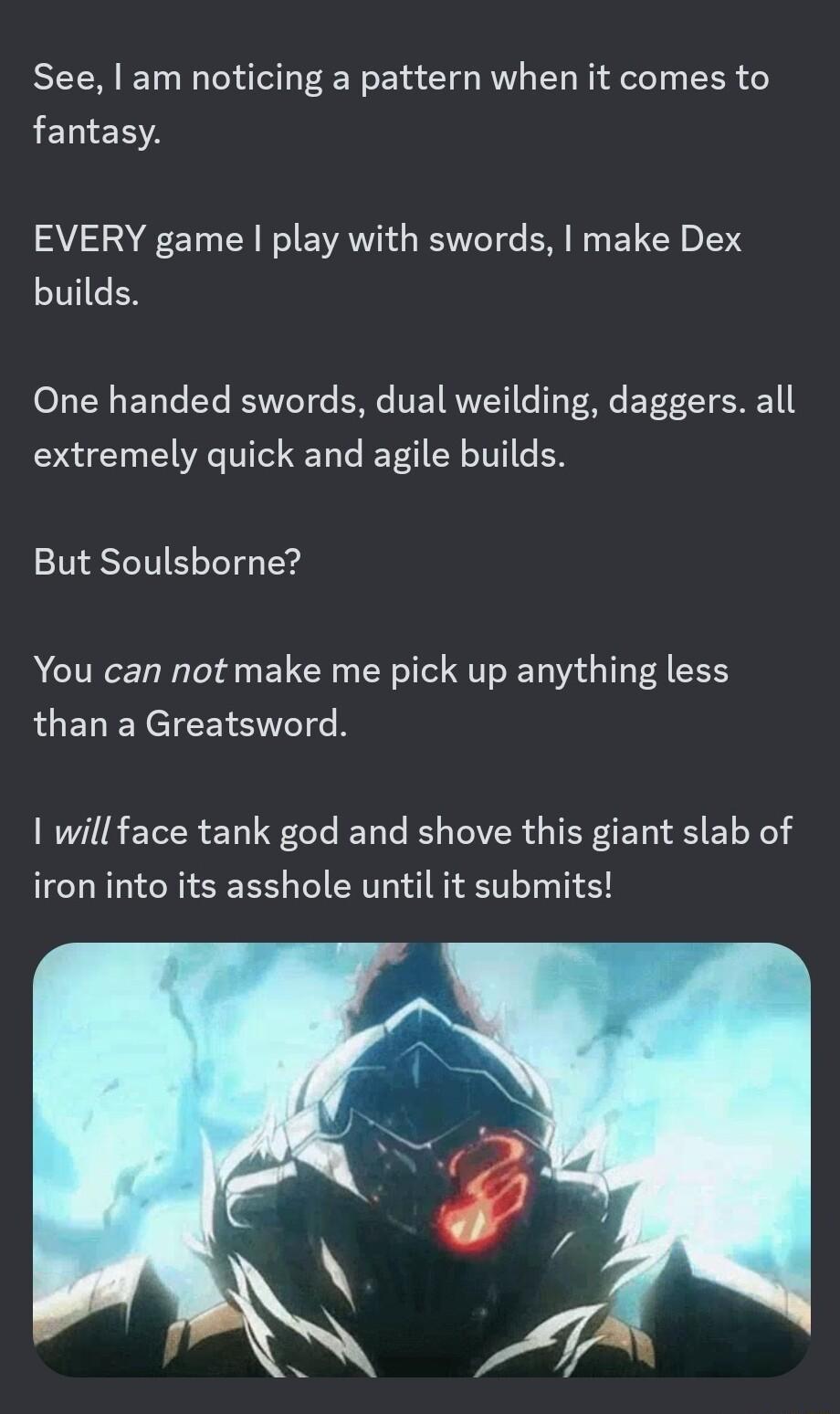 See am noticing a pattern when it comes to fantasy EVERY game play with swords make Dex builds One handed swords dual weilding daggers all extremely quick and agile builds But Soulsborne You can not make me pick up anything less than a Greatsword will face tank god and shove this giant slab of iron into its asshole until it submits
