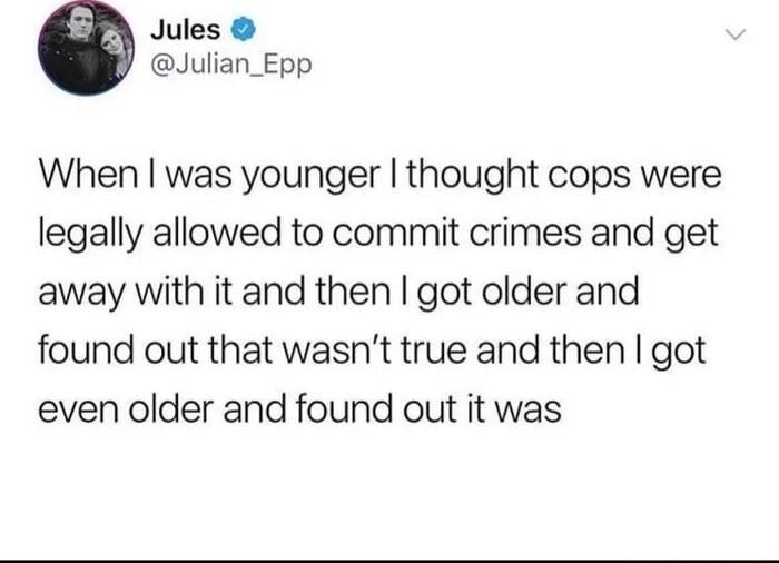 Jules Julian_Epp When was younger thought cops were legally allowed to commit crimes and get away with it and then got older and found out that wasnt true and then got even older and found out it was