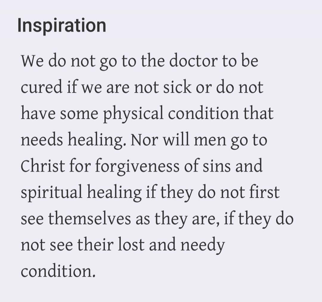 Inspiration
We do not go to the doctor to be cured if we are not sick or do not have some physical condition that needs healing. Nor will men go to Christ for forgiveness of sins and spiritual healing if they do not first see themselves as they are, if they do not see their lost and needy condition.