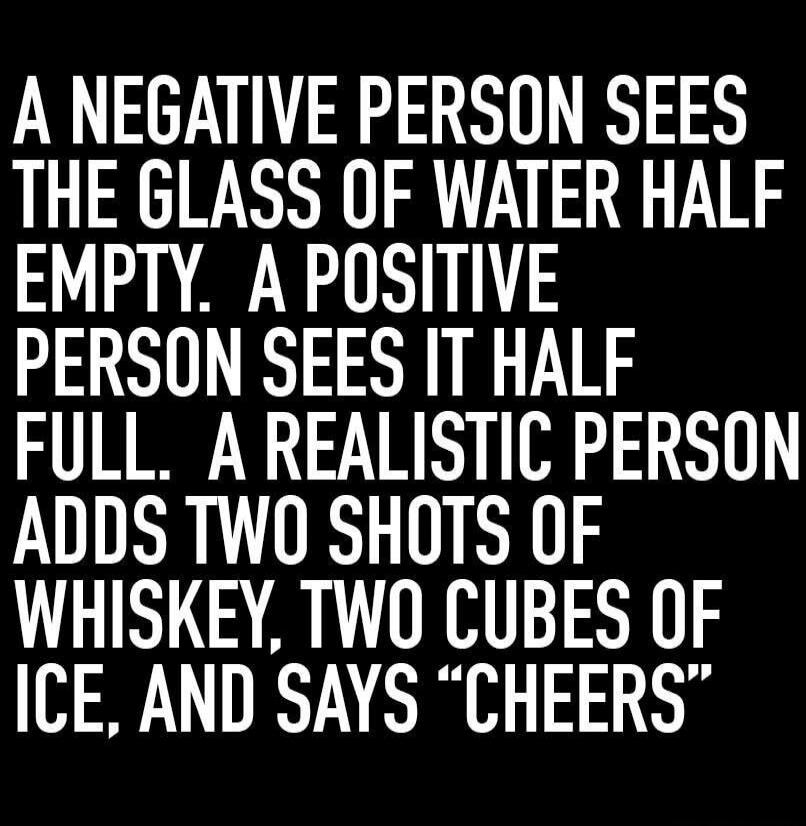 A negative person sees the glass of water half empty. A positive person sees it half full. A realistic person adds two shots of whiskey, two cubes of ice, and says 