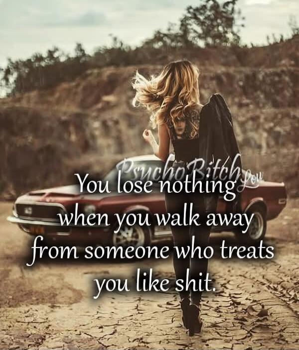 Psycho Bitch You lose nothing when you walk away from someone who treats you like shit.