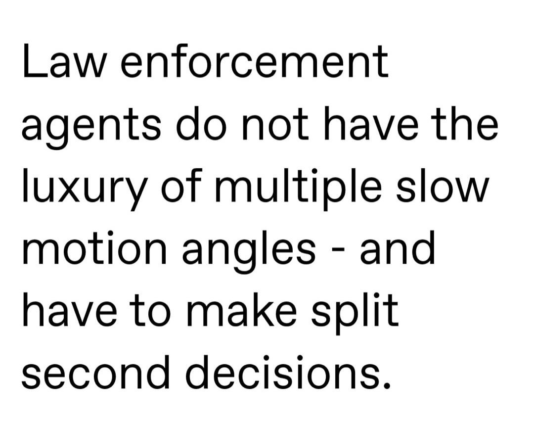 Law enforcement agents do not have the luxury of multiple slow motion angles - and have to make split second decisions.