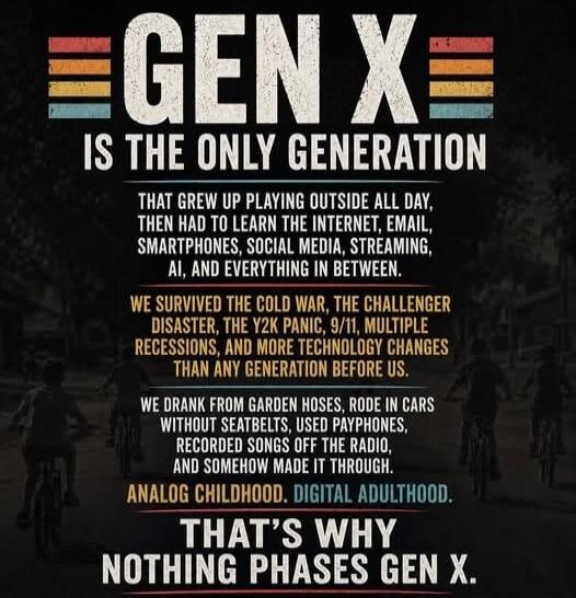 GEN X IS THE ONLY GENERATION THAT GREW UP PLAYING OUTSIDE ALL DAY, THEN HAD TO LEARN THE INTERNET, EMAIL, SMARTPHONES, SOCIAL MEDIA, STREAMING, AI, AND EVERYTHING IN BETWEEN. WE SURVIVED THE COLD WAR, THE CHALLENGER DISASTER, THE Y2K PANIC, 9/11, MULTIPLE RECESSIONS, AND MORE TECHNOLOGY CHANGES THAN ANY GENERATION BEFORE US. WE DRANK FROM GARDEN HO