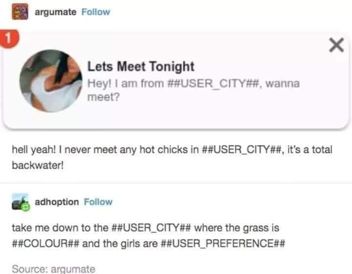 argumate Follow L X Lets Meet Tonight Hey am from USER_CITY wanna meet 4 hell yeah never meet any hot chicks in USER_CITY its a total backwater a adhoption Follow take me down to the USER_CITY where the grass is COLOUR and the girls are USER_PREFERENCE Source arqumate