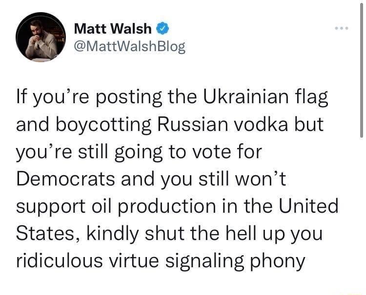 0 Matt Walsh MattWalshBlog If youre posting the Ukrainian flag and boycotting Russian vodka but youre still going to vote for Democrats and you still wont support oil production in the United States kindly shut the hell up you ridiculous virtue signaling phony