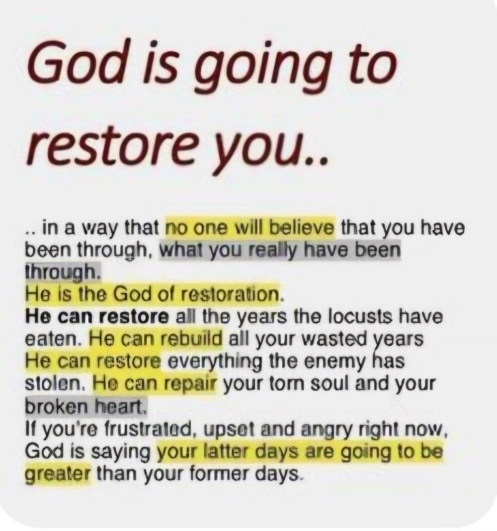 God is going to restore you.. in a way that no one will believe that you have been through, what you really have been through. He is the God of restoration. He can restore all the years the locusts have eaten. He can rebuild all your wasted years. He can restore everything the enemy has stolen. He can repair your torn soul and your broken heart. If