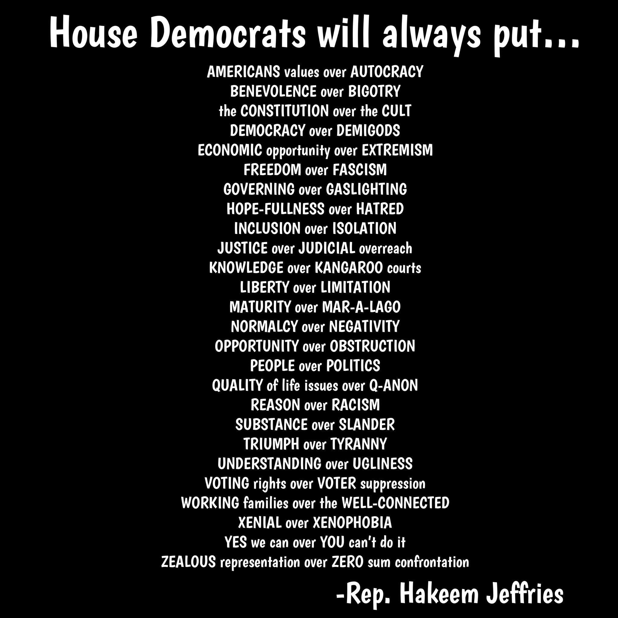 House Democrats will always put AMERICANS values ver AUTOCRACY BENEVOLENCE ove BIGOTRY he CONSTITUTION ove th CULT DEMOCRACY over DEMICODS ECONOMIC opprtuity ove EXTREMISH FREEDOM aver FASCISH GOVERNING over GASLIGHTING HOPE FULLNESS aver HATRED INCLUSION aver ISOLATION JUSTICE over JUDICIAL overesch KNOWLEDGE over KANGAROO cours LIBERTY over LIMITATION MATURITY over MAR A LAGO NORMALCY over NEGAT