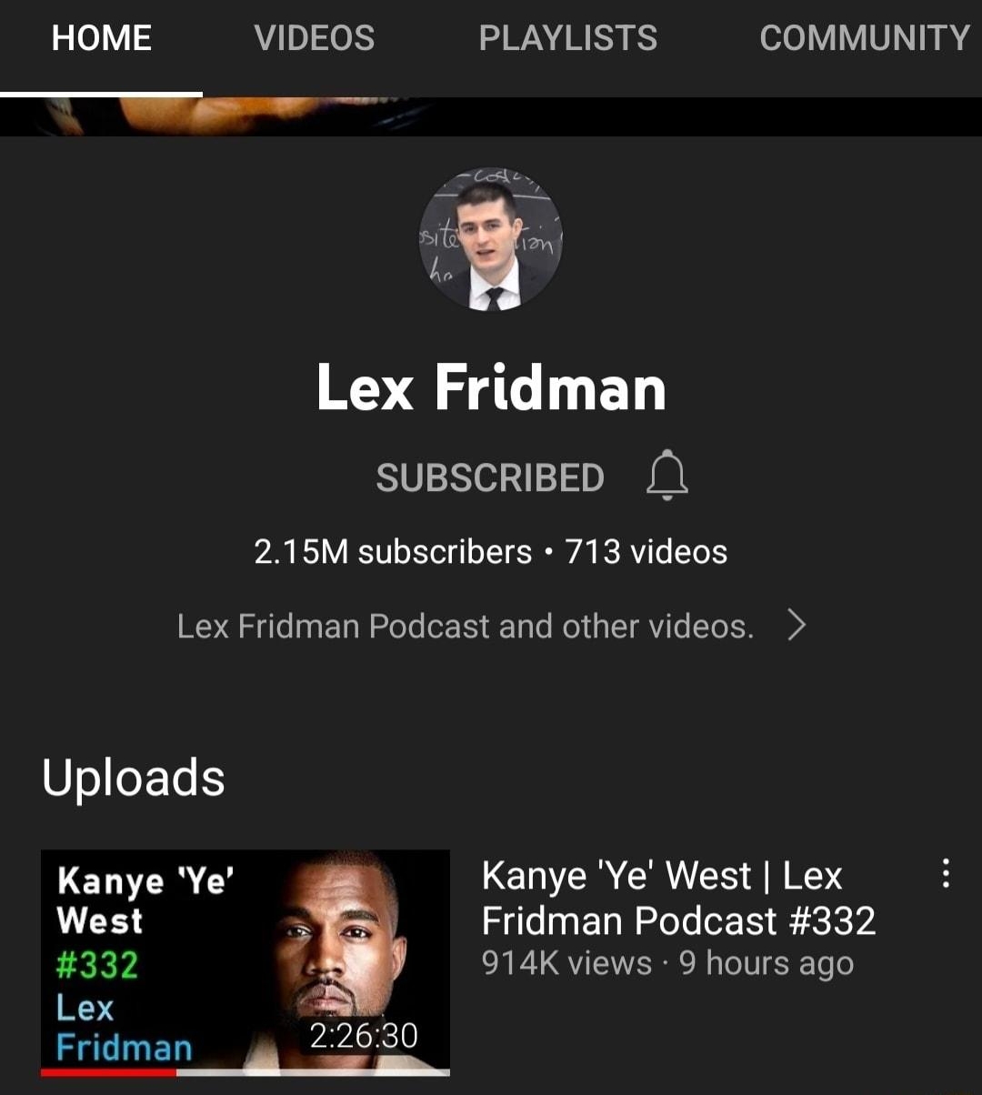 The most wild interview have ever heard am now convinced Kanye has ifunny el ladd 80X l 55a HOME VIDEOS PLAYLISTS V VNI 0 W Lex Fridman SUBSCRIBED 215M subscribers 713 videos Lex Fridman Podcast and other videos Uploads Kanye Ye A Kanye Ye West Lex West N Fridman Podcast 332 PEEY 914K views 9 hours ago Lex Fridman g 0