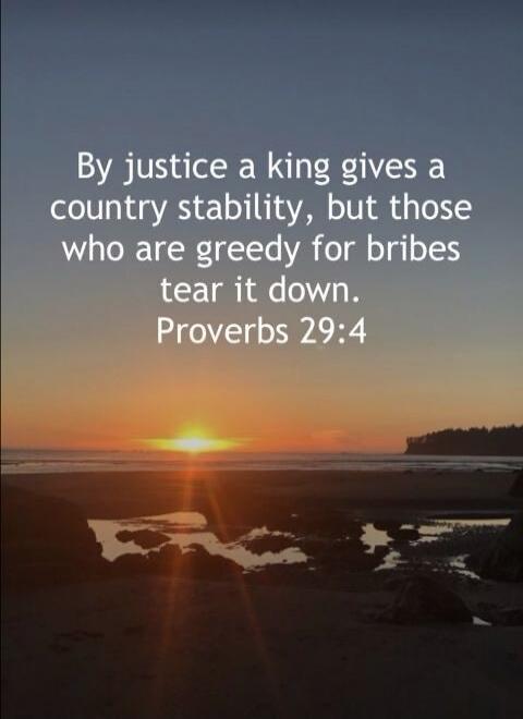 By justice a king gives a country stability, but those who are greedy for bribes tear it down. Proverbs 29:4