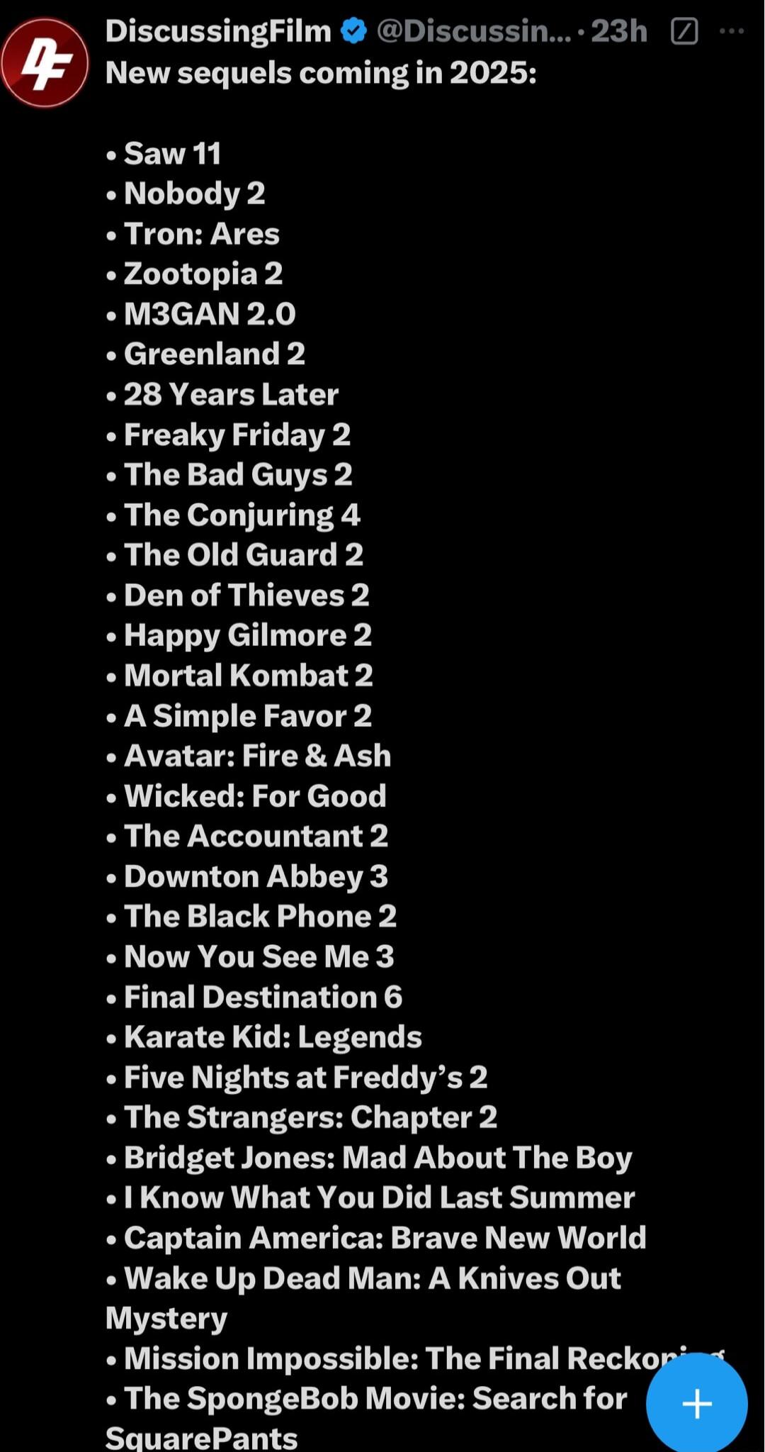 IETER P R G ETEE New sequels coming in 2025 Saw 11 Nobody 2 Tron Ares Zootopia 2 M3GAN 20 Greenland 2 28 Years Later Freaky Friday 2 The Bad Guys 2 The Conjuring 4 The Old Guard 2 Den of Thieves 2 Happy Gilmore 2 Mortal Kombat 2 A Simple Favor 2 Avatar Fire Ash Wicked For Good The Accountant 2 Downton Abbey 3 The Black Phone 2 Now You See Me 3 Final Destination 6 ELETE Y TG Five Nights at Freddys 