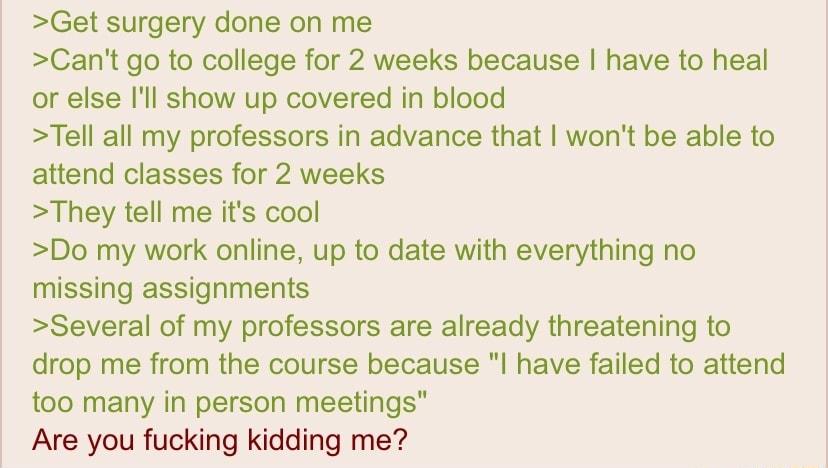 Get surgery done on me Cant go to college for 2 weeks because have to heal or else Ill show up covered in blood Tell all my professors in advance that wont be able to attend classes for 2 weeks They tell me its cool Do my work online up to date with everything no missing assignments Several of my professors are already threatening to drop me from the course because l have failed to attend too many