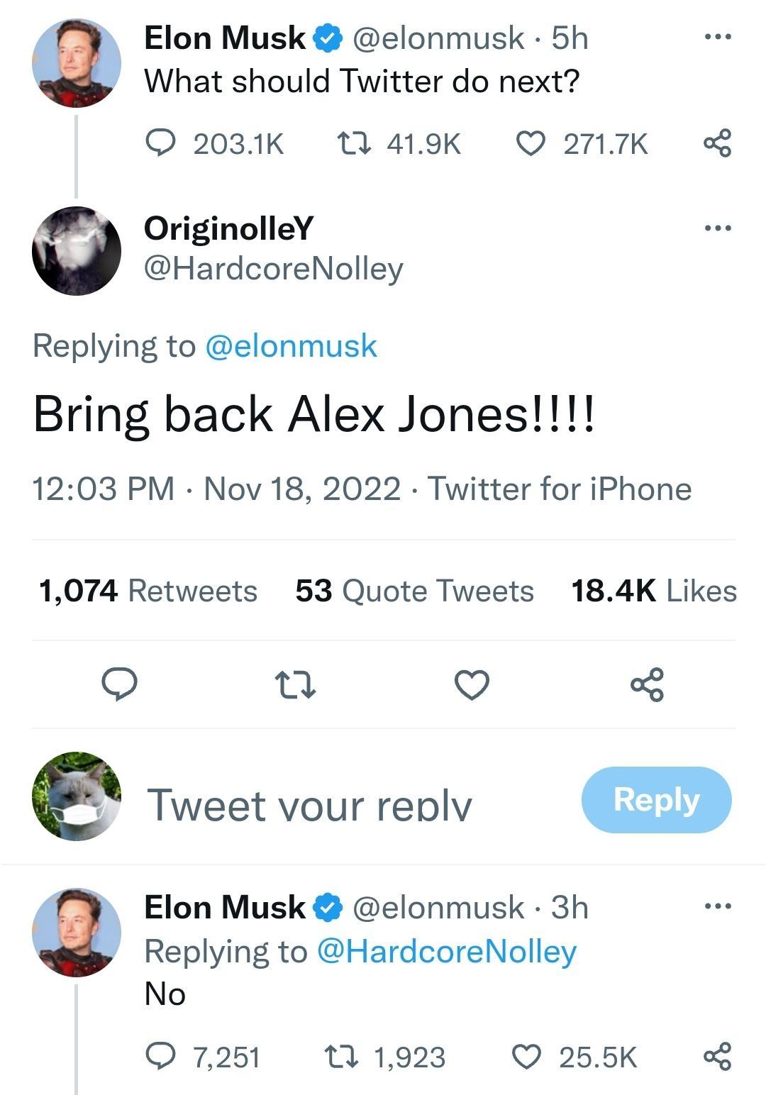 Elon Musk elonmusk 5h What should Twitter do next 2031K T 419K Q 27117K OriginolleY HardcoreNolley Replying to elonmusk Bring back Alex Jones 1203 PM Nov 18 2022 Twitter for iPhone 1074 Retweets 53 Quote Tweets 184K Likes e v o e Tweet vour replv Elon Musk elonmusk 3h Replying to HardcoreNolley No Q 7251 7 1923 Q 255K o
