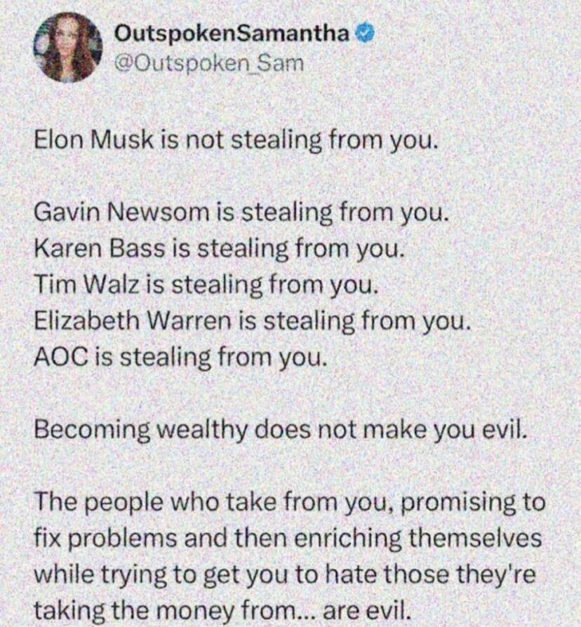 Elon Musk is not stealing from you. Gavin Newsom is stealing from you. Karen Bass is stealing from you. Tim Walz is stealing from you. Elizabeth Warren is stealing from you. AOC is stealing from you. Becoming wealthy does not make you evil. The people who take from you, promising to fix problems and then enriching themselves while trying to get you