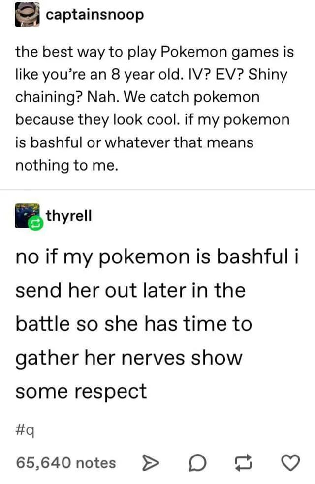 captainsnoop the best way to play Pokemon games is like youre an 8 year old IV EV Shiny chaining Nah We catch pokemon because they look cool if my pokemon is bashful or whatever that means nothing to me thyrell no if my pokemon is bashful i send her out later in the battle so she has time to gather her nerves show some respect q 65640notes O Q