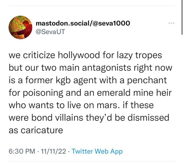mastodonsocialseval000 SevaUT we criticize hollywood for lazy tropes but our two main antagonists right now is a former kgb agent with a penchant for poisoning and an emerald mine heir who wants to live on mars if these were bond villains theyd be dismissed as caricature 630 PM 111122 Twitter Web App