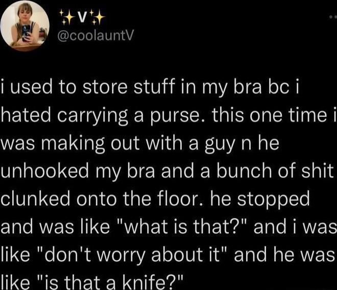 Vit T i used to store stuff in my bra bc i hated carrying a purse this one time i was making out with a guy n he unhooked my bra and a bunch of shit clunked onto the floor he stopped and was like what is that and i was like dont worry about it and he was like is that a knife