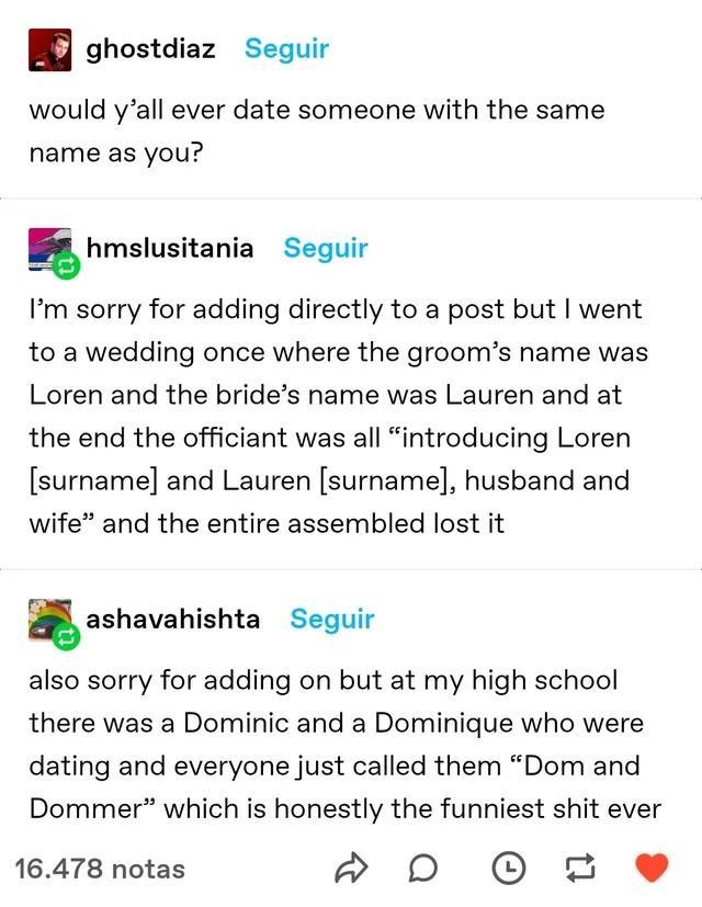 ghostdiaz Seguir would yall ever date someone with the same name as you ghmslusitania Seguir Im sorry for adding directly to a post but went to a wedding once where the grooms name was Loren and the brides name was Lauren and at the end the officiant was all introducing Loren surname and Lauren surname husband and wife and the entire assembled lost it gashavahishta Seguir also sorry for adding on 