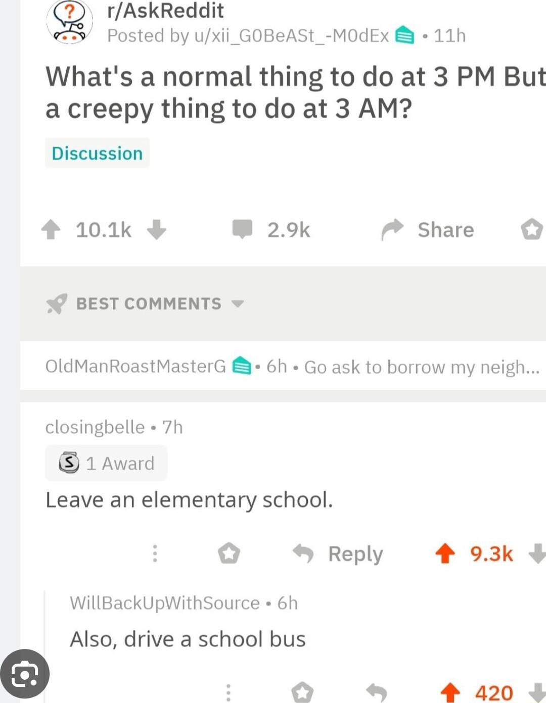 g rAskReddit Posted by uxii_ GOBeASt_ MOdEx 11h Whats a normal thing to do at 3 PM But a creepy thing to do at 3 AM Discussion 4 101k W 29k 7 Share W BEST COMMENTS OldManRoastMasterG 6h Go ask to borrow my neigh closingbelle 7h 1Award Leave an elementary school Reply 4 93k WillBackUpWithSource 6h Also drive a school bus O 4 420 4